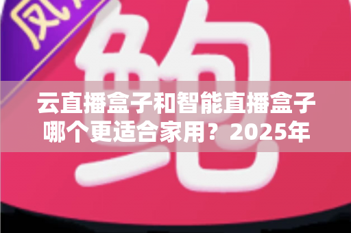 云直播盒子和智能直播盒子哪个更适合家用？2025年家庭用户选购全攻略与深度对比解析