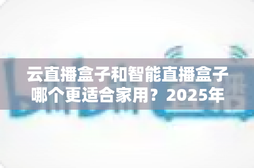 云直播盒子和智能直播盒子哪个更适合家用？2025年家庭用户选购全攻略与深度对比解析