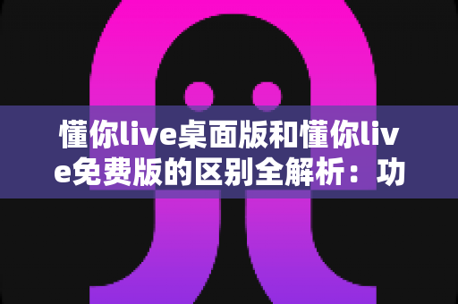 懂你live桌面版和懂你live免费版的区别全解析:功能、体验与选择指南一次看懂 懂你live桌面版和懂你live免费版的区别全解析:功能、体验与选择指南一次看懂
