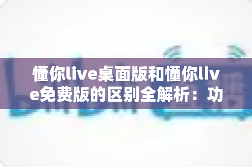 懂你live桌面版和懂你live免费版的区别全解析：功能、体验与选择指南一次看懂
