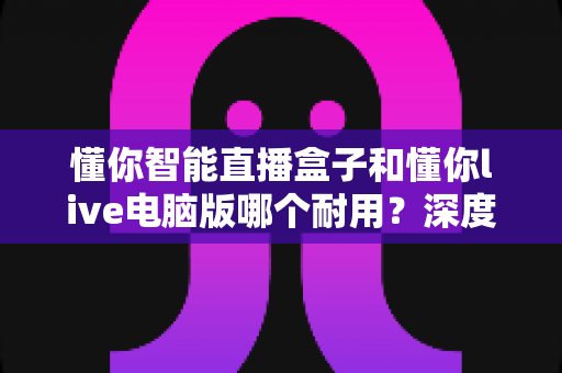 懂你智能直播盒子和懂你live电脑版哪个耐用？深度对比帮你做出明智选择