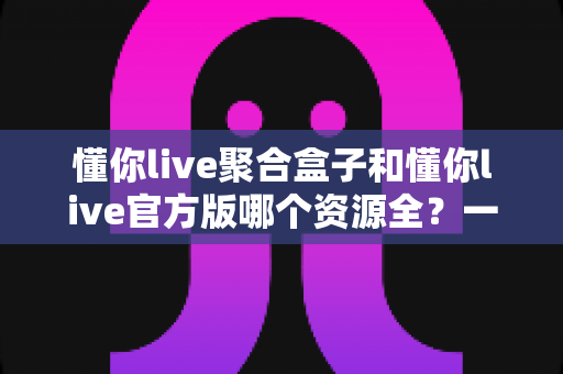 懂你live聚合盒子和懂你live官方版哪个资源全?一文看懂两大版本差异与选择指南 懂你live聚合盒子和懂你live官方版哪个资源全?一文看懂两大版本差异与选择指南
