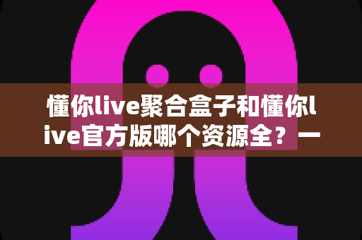 懂你live聚合盒子和懂你live官方版哪个资源全?一文看懂两大版本差异与选择指南 懂你live聚合盒子和懂你live官方版哪个资源全?一文看懂两大版本差异与选择指南