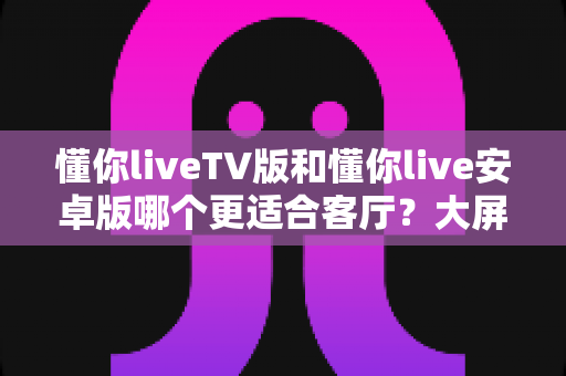 懂你liveTV版和懂你live安卓版哪个更适合客厅?大屏观影最全选择指南 懂你liveTV版和懂你live安卓版哪个更适合客厅?大屏观影最全选择指南