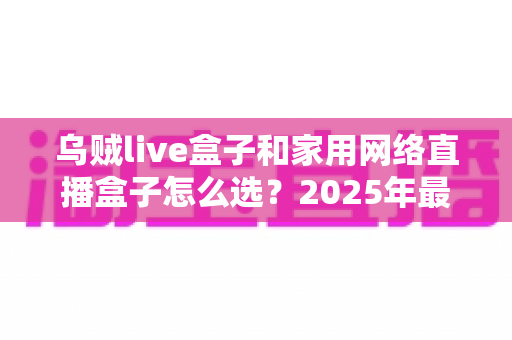 乌贼live盒子和家用网络直播盒子怎么选?2025年最全选购攻略,帮你避开选购雷区一步到位 乌贼live盒子和家用网络直播盒子怎么选?2025年最全选购攻略,帮你避开选购雷区一步到位