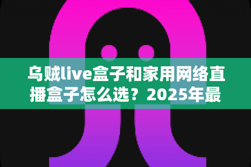 乌贼live盒子和家用网络直播盒子怎么选?2025年最全选购攻略,帮你避开选购雷区一步到位 乌贼live盒子和家用网络直播盒子怎么选?2025年最全选购攻略,帮你避开选购雷区一步到位