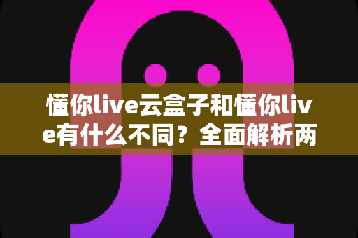 懂你live云盒子和懂你live有什么不同?全面解析两大版本核心差异与选购指南 懂你live云盒子和懂你live有什么不同?全面解析两大版本核心差异与选购指南