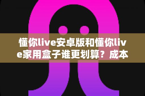 懂你live安卓版和懂你live家用盒子谁更划算?成本、体验、场景全方位对比助你聪明选购 懂你live安卓版和懂你live家用盒子谁更划算?成本、体验、场景全方位对比助你聪明选购