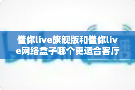 懂你live旗舰版和懂你live网络盒子哪个更适合客厅?2025最新选购指南深度解析 懂你live旗舰版和懂你live网络盒子哪个更适合客厅?2025最新选购指南深度解析
