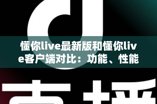 懂你live最新版和懂你live客户端对比：功能、性能与使用体验全方位解析指南