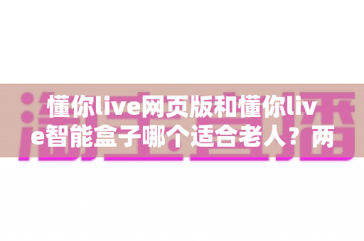 懂你live网页版和懂你live智能盒子哪个适合老人?两种使用方式全面对比,帮爸妈选对不踩坑 懂你live网页版和懂你live智能盒子哪个适合老人?两种使用方式全面对比,帮爸妈选对不踩坑