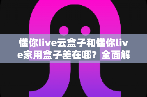 懂你live云盒子和懂你live家用盒子差在哪?全面解析两者区别,帮你选对不踩坑 懂你live云盒子和懂你live家用盒子差在哪?全面解析两者区别,帮你选对不踩坑