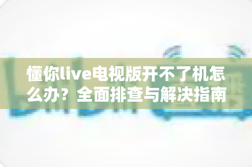 懂你live电视版开不了机怎么办？全面排查与解决指南助您快速恢复观看