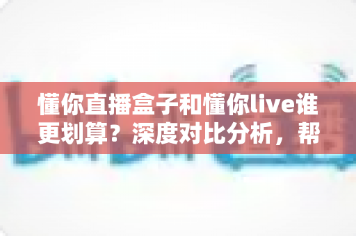 懂你直播盒子和懂你live谁更划算?深度对比分析,帮你把钱花在刀刃上 懂你直播盒子和懂你live谁更划算?深度对比分析,帮你把钱花在刀刃上