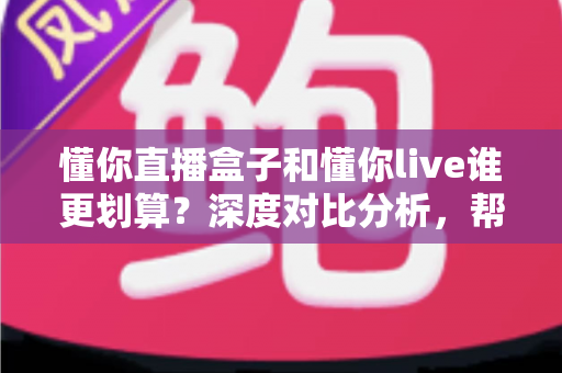 懂你直播盒子和懂你live谁更划算?深度对比分析,帮你把钱花在刀刃上 懂你直播盒子和懂你live谁更划算?深度对比分析,帮你把钱花在刀刃上
