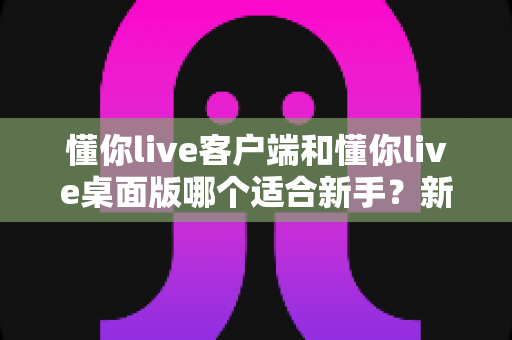 懂你live客户端和懂你live桌面版哪个适合新手？新手入门选版全攻略