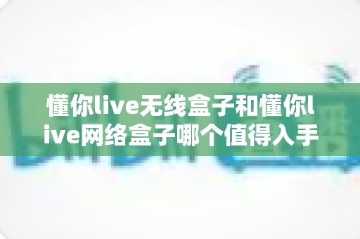 懂你live无线盒子和懂你live网络盒子哪个值得入手?2024年最全选购对比指南助你做出明智决定 懂你live无线盒子和懂你live网络盒子哪个值得入手?2024年最全选购对比指南助你做出明智决定