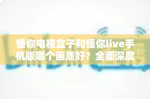懂你电视盒子和懂你live手机版哪个画质好？全面深度对比解析，帮你找到最佳高清观影方案