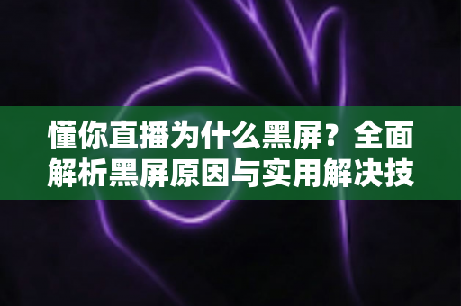 懂你直播为什么黑屏？全面解析黑屏原因与实用解决技巧大全