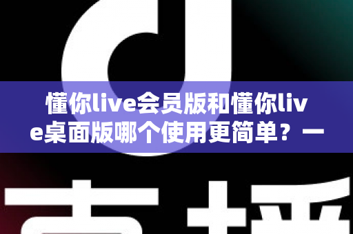 懂你live会员版和懂你live桌面版哪个使用更简单？一文看懂两大版本的上手难度与选择指南