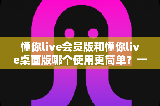 懂你live会员版和懂你live桌面版哪个使用更简单？一文看懂两大版本的上手难度与选择指南