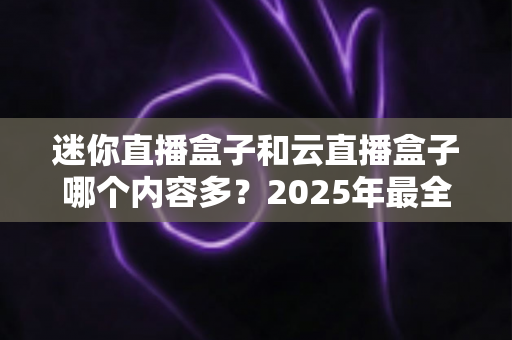 迷你直播盒子和云直播盒子哪个内容多?2025年最全对比解析,看完再选不踩坑 迷你直播盒子和云直播盒子哪个内容多?2025年最全对比解析,看完再选不踩坑