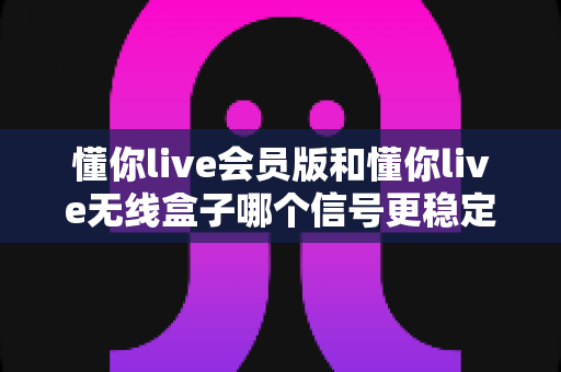 懂你live会员版和懂你live无线盒子哪个信号更稳定？深度对比测评帮你选对设备