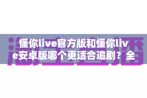 懂你live官方版和懂你live安卓版哪个更适合追剧?全面对比解析助你选出最佳追剧神器 懂你live官方版和懂你live安卓版哪个更适合追剧?全面对比解析助你选出最佳追剧神器