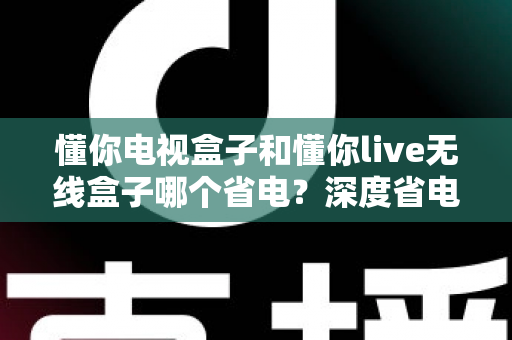 懂你电视盒子和懂你live无线盒子哪个省电？深度省电对比与实用选购指南