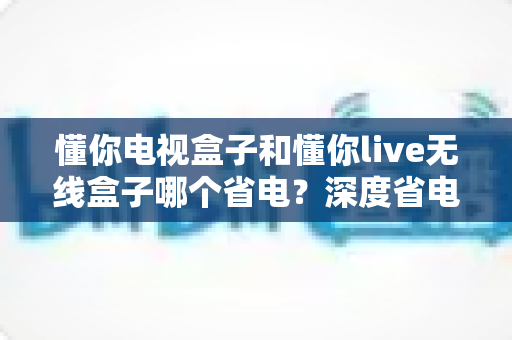 懂你电视盒子和懂你live无线盒子哪个省电？深度省电对比与实用选购指南