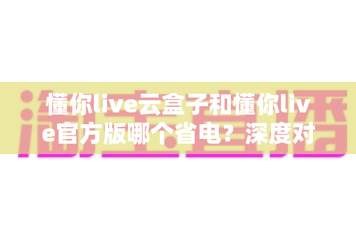 懂你live云盒子和懂你live官方版哪个省电?深度对比耗电表现与使用建议全解析 懂你live云盒子和懂你live官方版哪个省电?深度对比耗电表现与使用建议全解析