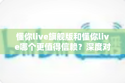 懂你live旗舰版和懂你live哪个更值得信赖?深度对比分析与实用选择指南 懂你live旗舰版和懂你live哪个更值得信赖?深度对比分析与实用选择指南