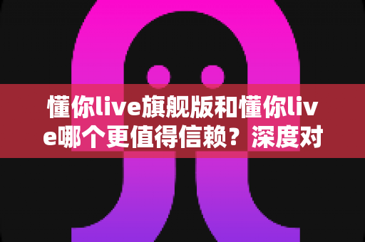 懂你live旗舰版和懂你live哪个更值得信赖?深度对比分析与实用选择指南 懂你live旗舰版和懂你live哪个更值得信赖?深度对比分析与实用选择指南