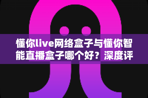 懂你live网络盒子与懂你智能直播盒子哪个好?深度评测帮你选对不选贵 懂你live网络盒子与懂你智能直播盒子哪个好?深度评测帮你选对不选贵