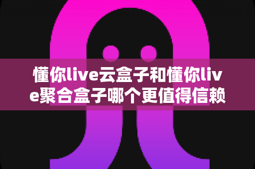 懂你live云盒子和懂你live聚合盒子哪个更值得信赖？多维度深度对比教你选对不踩坑