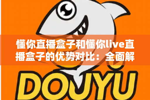 懂你直播盒子和懂你live直播盒子的优势对比：全面解析两款直播神器的核心差异与选购指南