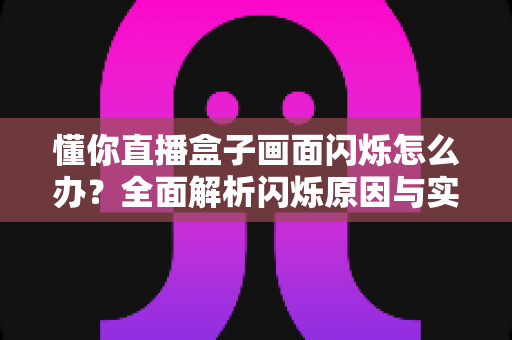 懂你直播盒子画面闪烁怎么办？全面解析闪烁原因与实用解决方法指南