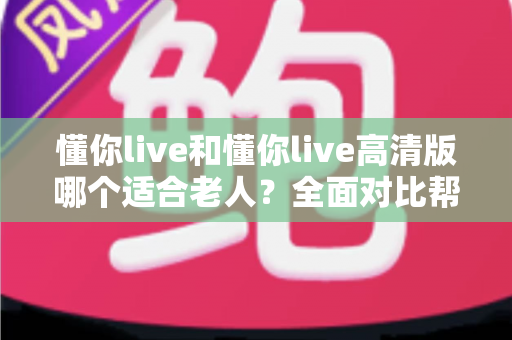 懂你live和懂你live高清版哪个适合老人?全面对比帮你选出最适合长辈的版本 懂你live和懂你live高清版哪个适合老人?全面对比帮你选出最适合长辈的版本