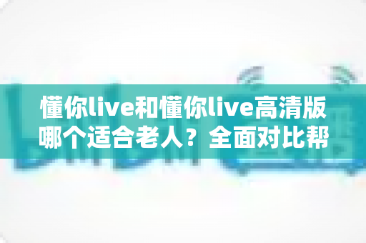 懂你live和懂你live高清版哪个适合老人?全面对比帮你选出最适合长辈的版本 懂你live和懂你live高清版哪个适合老人?全面对比帮你选出最适合长辈的版本