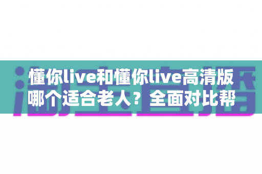 懂你live和懂你live高清版哪个适合老人?全面对比帮你选出最适合长辈的版本 懂你live和懂你live高清版哪个适合老人?全面对比帮你选出最适合长辈的版本