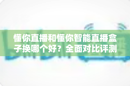懂你直播和懂你智能直播盒子换哪个好?全面对比评测帮你做出最佳选择 懂你直播和懂你智能直播盒子换哪个好?全面对比评测帮你做出最佳选择