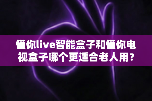 懂你live智能盒子和懂你电视盒子哪个更适合老人用？一文看懂选购要点与真实体验对比