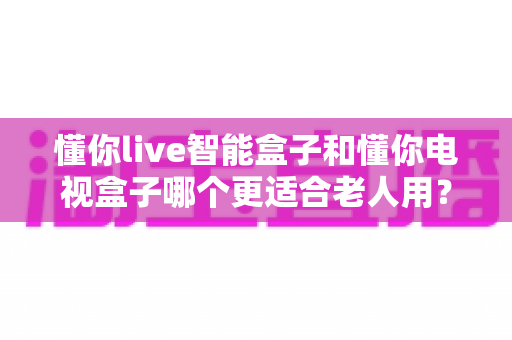 懂你live智能盒子和懂你电视盒子哪个更适合老人用？一文看懂选购要点与真实体验对比