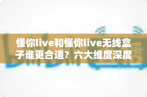 懂你live和懂你live无线盒子谁更合适？六大维度深度对比，看完这篇再买不后悔