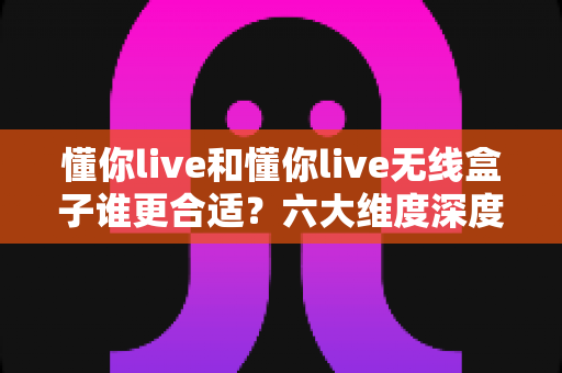 懂你live和懂你live无线盒子谁更合适？六大维度深度对比，看完这篇再买不后悔