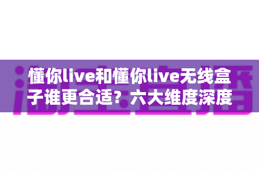 懂你live和懂你live无线盒子谁更合适？六大维度深度对比，看完这篇再买不后悔