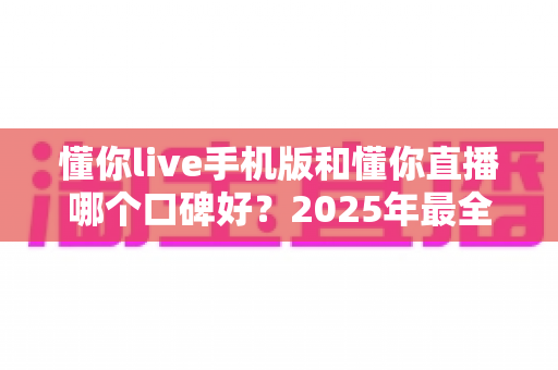 懂你live手机版和懂你直播哪个口碑好？2025年最全对比测评与选购指南