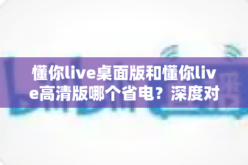 懂你live桌面版和懂你live高清版哪个省电?深度对比分析与实用省电技巧全攻略 懂你live桌面版和懂你live高清版哪个省电?深度对比分析与实用省电技巧全攻略