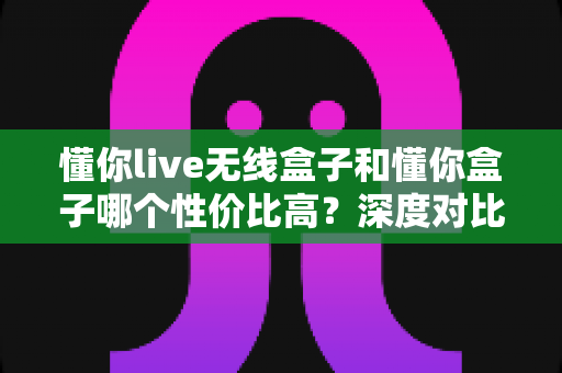 懂你live无线盒子和懂你盒子哪个性价比高？深度对比评测与选购攻略全解析