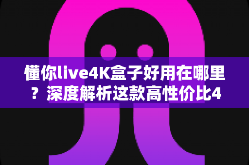 懂你live4K盒子好用在哪里？深度解析这款高性价比4K电视盒子的核心优势与真实体验